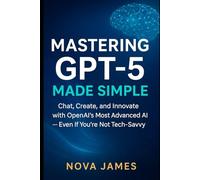Mastering GPT-5 Made Simple: Chat, Create, and Innovate with OpenAI’s Most Advanced AI - Even If You’re Not Tech-Savvy