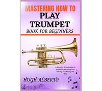 MASTERING HOW TO PLAY TRUMPET BOOK FOR BEGINNERS: A Step-By-Step Guide To Sounding Amazing And Having Fun Along The Way