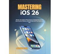 Mastering iOS 26: Ultimate User Guide for iPhone Owners to Navigate New Features, Solve Common Problems, and Get the Most Out of Your Device with Ease