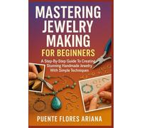 MASTERING JEWELRY MAKING FOR BEGINNERS: A Step-By-Step Guide To Creating Stunning Handmade Jewelry With Simple Techniques