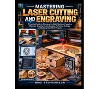 MASTERING LASER CUTTING AND ENGRAVING: A Practical Guide to Choosing the Right Machine, Preparing Materials, Creating Precise Designs, Perfecting Settings, and Building Real-World Projects