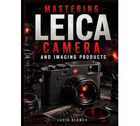 MASTERING LEICA CAMERA AND IMAGING PRODUCTS: An Independent User Guide Covering Leica Cameras, Lenses, Sport Optics, Projectors, Accessories, Setup, Features, Maintenance, and Troubleshooting