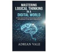 Mastering Logical Thinking in a Digital World: A Clear-Eyed Guide to Reasoning, Evidence, and Attention in the Age of Algorithms