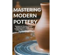 Mastering Modern Pottery: Techniques for Throwing, Shaping, Glazing & Creative Design - A Complete Beginner-to-Expert Guide to Wheel Work, Hand-building, Decoration & Firing