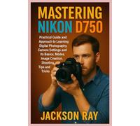 MASTERING NIKON D750: Practical Guide and Approach to Learning Digital Photography, Camera Settings and its Basics, Modes, image creation, Shooting Tips and Tricks