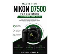 Mastering Nikon D7500 for Beginners: step-by-step instructions to help you understand your camera, capture better photos, and shoot with confidence