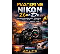 MASTERING NIKON Z6II & Z7II: A Guide to Professional Techniques, Custom Settings, and 4K Video Workflows for the Nikon Z-Series Mirrorless System