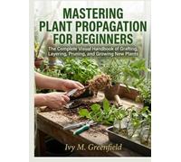 MASTERING PLANT PROPAGATION FOR BEGINNERS:: The Complete Visual Handbook of Grafting, Layering, Pruning, and Growing New Plants