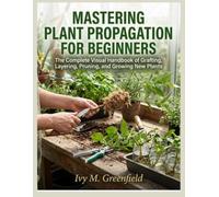 MASTERING PLANT PROPAGATION FOR BEGINNERS:: The Complete Visual Handbook of Grafting, Layering, Pruning, and Growing New Plants
