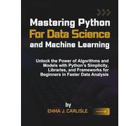 Mastering Python for Data Science and Machine Learning: Unlock the Power of Algorithms and Models with Python’s Simplicity, Libraries, and Frameworks for Beginners in Faster Data Analysis
