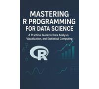 Mastering R Programming for Data Science: A Comprehensive Guide to R Programming, Data Analysis, and Machine Learning Techniques