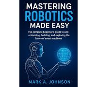 Mastering Robotics Made Easy: The complete beginner's guide to understanding, building, and exploring the future of smart machines