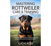 MASTERING ROTTWEILER CARE & TRAINING: A Practical Guide for Beginners and Experienced Owners to Raise a Well-Behaved and Healthy Rottweiler