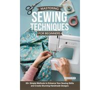 Mastering Sewing Techniques for Beginners: 30+ Simple Methods to Enhance Your Sewing Skills and Create Stunning Handmade Designs