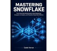 Mastering Snowflake: From Cloud Data Warehousing to Data Engineering, Snowpark, AI, Analytics, and Production-Ready Data Platforms