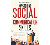 Mastering Social And Communication Skills: Emotional Intelligence and Persuasive Conversation Strategies to Build Rapport Instantly, Influence Others, and Achieve Success in All Areas of Life