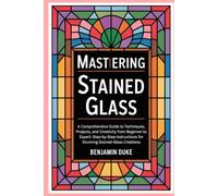 Mastering Stained Glass: A Comprehensive Guide to Techniques, Projects, and Creativity from Beginner to Expert: Step-by-Step Instructions for Stunning Stained-Glass Creations