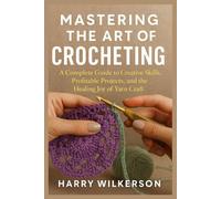 MASTERING THE ART OF CROCHETING: A Complete Guide to Creative Skills, Profitable Projects, and the Healing Joy of Yarn Craft