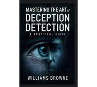 Mastering The Art Of Deception Detection: A Practical Guide to Recognizing Deceptive Behavior, Understanding Psychological Cues and Using Technology to Detect Lies