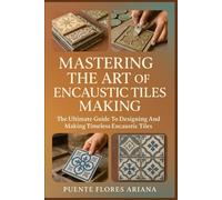 MASTERING THE ART OF ENCAUSTIC TILES MAKING: The Ultimate Guide To Designing And Making Timeless Encaustic Tiles