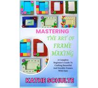 MASTERING THE ART OF FRAME MAKING: A Complete Beginner’s Guide To Crafting Beautiful And Durable Frames With Ease