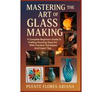 MASTERING THE ART OF GLASS MAKING: A Complete Beginner’s Guide To Crafting Stunning Glass Art With Practical Techniques And Expert Tips