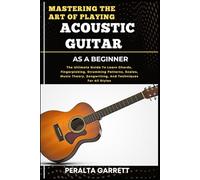 MASTERING THE ART OF PLAYING ACOUSTIC GUITAR AS A BEGINNER: The Ultimate Guide To Learn Chords, Fingerpicking, Strumming Patterns, Scales, Music Theory, Songwriting, And Techniques For All Styles