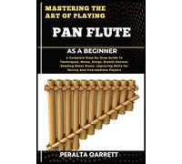 MASTERING THE ART OF PLAYING PAN FLUTE AS A BEGINNER: A Complete Step-By-Step Guide To Techniques, Notes, Songs, Breath Control, Reading Sheet Music, ... Skills For Novice And Intermediate Players