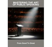 Mastering The Art Of Public Speaking: From Good To Great