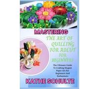 MASTERING THE ART OF QUILLING FOR ADLUT AND BEGINNERS: The Ultimate Guide To Crafting Elegant Paper Art For Beginners And Enthusiasts