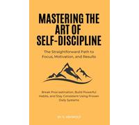 Mastering The Art of Self-Discipline: The Straightforward Path to Focus, Motivation, and Results: Break Procrastination, Build Powerful Habits, and Stay Consistent Using Proven Daily Systems