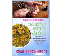 MASTERING THE ART OF WATCH MAKING: The Ultimate Beginner’s Guide To Crafting, Repairing, And Restoring Fine Watches