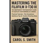 Mastering the Fujifilm X-T30 III: The Independent Photographer’s Guide to Fujifilm’s New Mirrorless Camera: Practical Tutorials, Film Simulations, Autofocus Tips & Creative Shooting Ideas