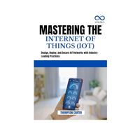 MASTERING THE INTERNET OF THINGS (IOT): Design, Deploy, and Secure IoT Networks with Industry-Leading Practices