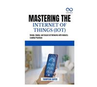 MASTERING THE INTERNET OF THINGS (IOT): Design, Deploy, and Secure IoT Networks with Industry-Leading Practices