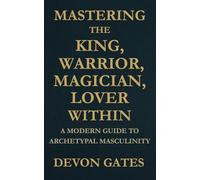 Mastering the King, Warrior, Magician, Lover Within: A Modern Guide to Archetypal Masculinity