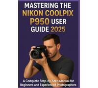 MASTERING THE NIKON COOLPIX P950 USER GUIDE 2025: A Complete Step-by-Step Manual for Beginners and Experienced Photographers