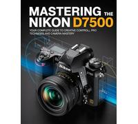 Mastering the Nikon D7500: Your Complete Guide to Creative Control, Pro Techniques, and Camera Mastery