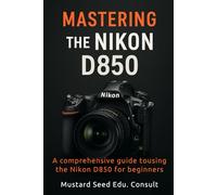 Mastering The Nikon D850: A Comprehensive Guide To Using The Nikon D850 For Beginners