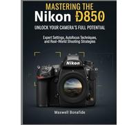 Mastering the Nikon D850: Unlock Your Camera's Full Potential: Expert Settings, Autofocus Techniques, and Real-World Shooting Strategies