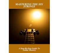 Mastering The Six Strings: A Step-By-Step Guide To Guitar Mastery