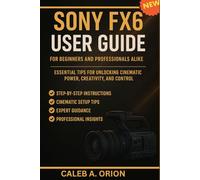 MASTERING THE SONY FX6: THE COMPLETE USER GUIDE FOR BEGINNERS AND PROFESSIONALS ALIKE