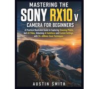 Mastering the Sony RX10 V Camera for Beginners: A Practical Illustrated Guide to Capturing Stunning Photos and 4K Video, Unlocking AI Autofocus and Custom Settings, with 24-600mm Zoom Techniques