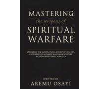Mastering the Weapons of Spiritual Warfare: Unlocking the Supernatural, Equipped to Resist, Empowered to Advance and Using Spiritual Weapons Effectively in Prayer