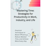 Mastering Time: Strategies for Productivity in Work, Industry, and Life: Practical Techniques to Boost Efficiency, Reduce Wasted Time, and Achieve More Every Day