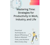 Mastering Time: Strategies for Productivity in Work, Industry, and Life: Practical Techniques to Boost Efficiency, Reduce Wasted Time, and Achieve More Every Day
