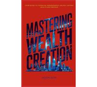 MASTERING WEALTH CREATION: YOUR GUIDE TO FINANCIAL INDEPENDENCE: UNLOCK LASTING WEALTH AND FREEDOM