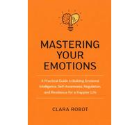MASTERING YOUR EMOTIONS: : A Practical Guide to Building Emotional Intelligence, Self-Awareness, Regulation, and Resilience for a Happier Life