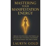 Mastering Your Manifestation Energy: Break Unconscious Patterns and Unlock the Universal Blueprint to Create What You Truly Want