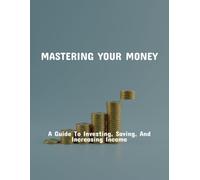 Mastering Your Money: A Guide To Investing, Saving, And Increasing Income
